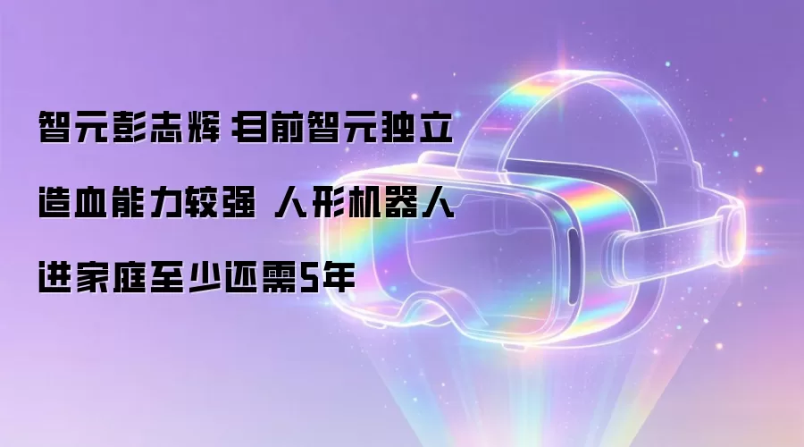 智元彭志辉：目前智元独立造血能力较强 人形机器人进家庭至少还需5年