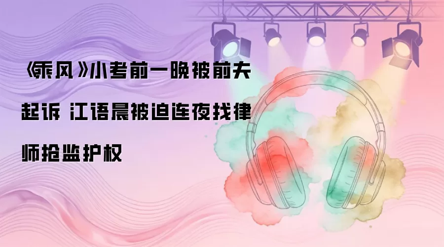 《乘风》小考前一晚被前夫起诉 江语晨被迫连夜找律师抢监护权