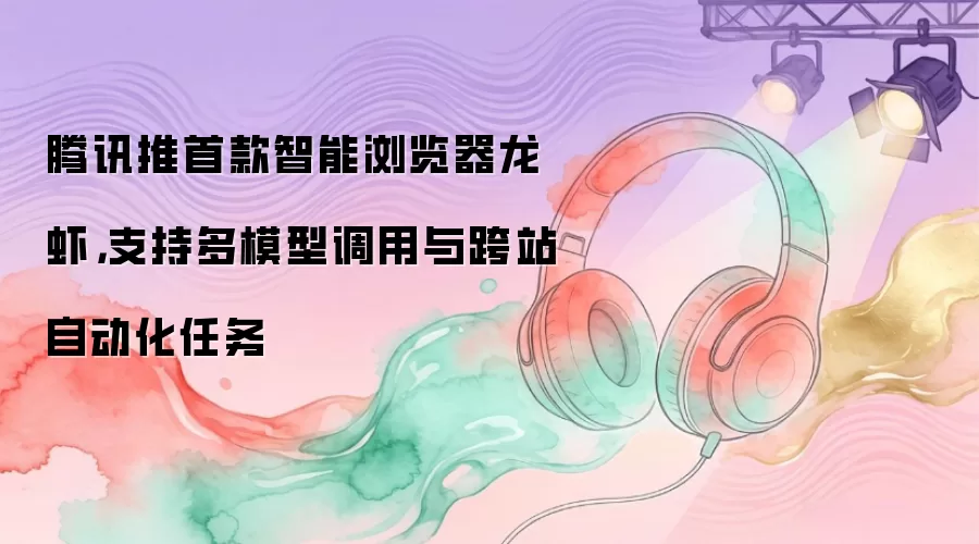 腾讯推首款智能浏览器龙虾，支持多模型调用与跨站自动化任务