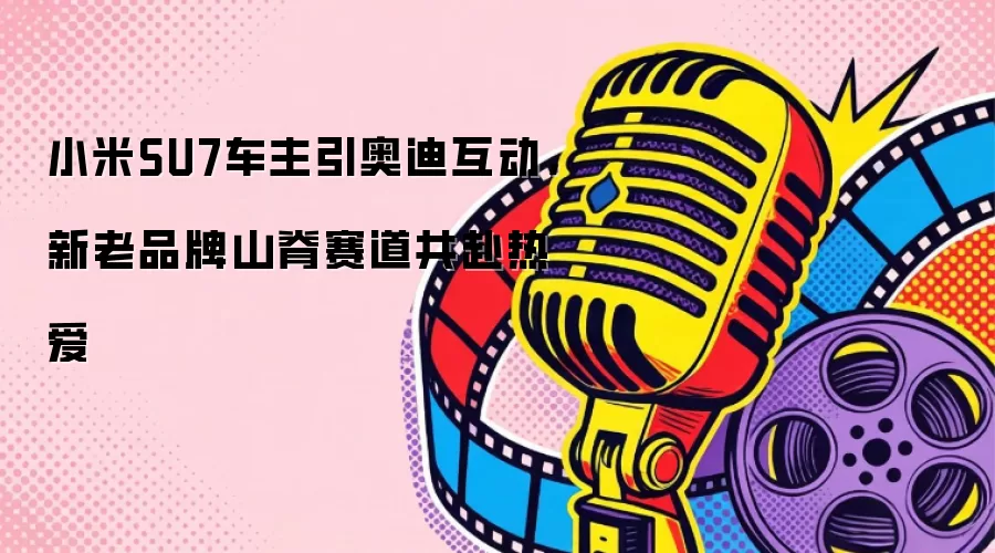 小米SU7车主引奥迪互动，新老品牌山脊赛道共赴热爱