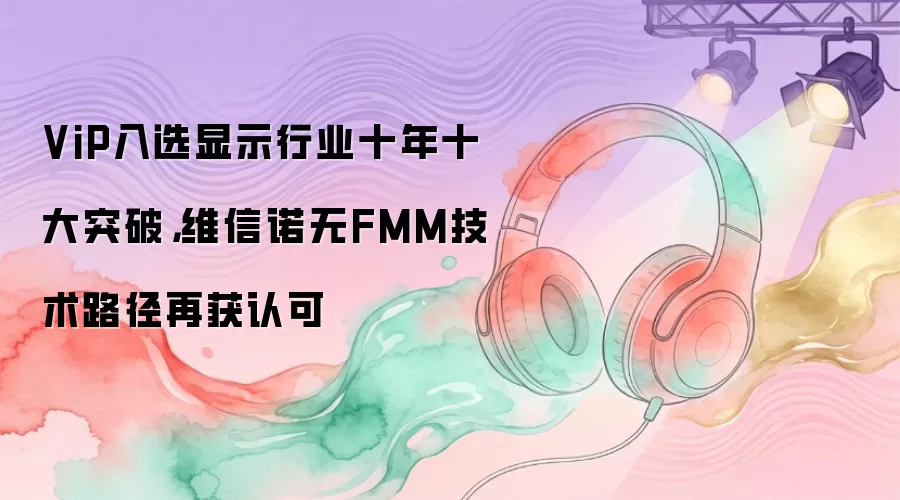 ViP入选显示行业十年十大突破，维信诺无FMM技术路径再获认可