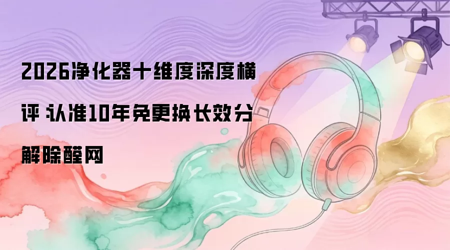 2026净化器十维度深度横评：认准10年免更换长效分解除醛网