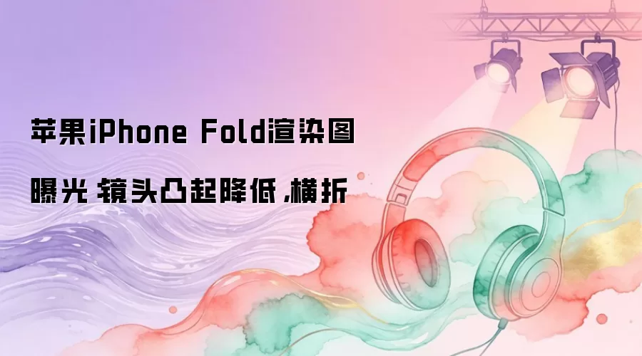 苹果iPhone Fold渲染图曝光：镜头凸起降低，横折