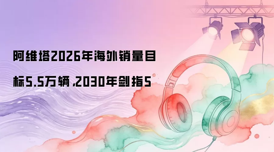 阿维塔2026年海外销量目标5.5万辆，2030年剑指5