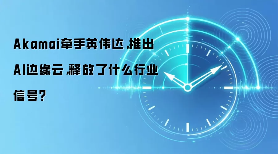 Akamai牵手英伟达，推出AI边缘云，释放了什么行业信号？