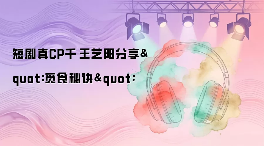 短剧真CP千喆王艺阳分享"觅食秘诀"