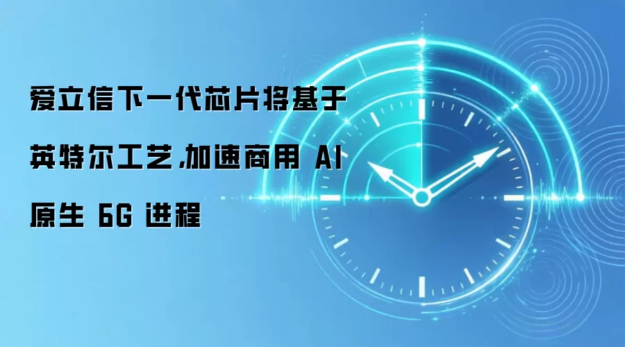 爱立信下一代芯片将基于英特尔工艺，加速商用 AI 原生 6G 进程