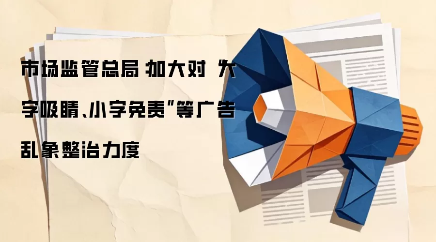 市场监管总局：加大对“大字吸睛、小字免责”等广告乱象整治力度