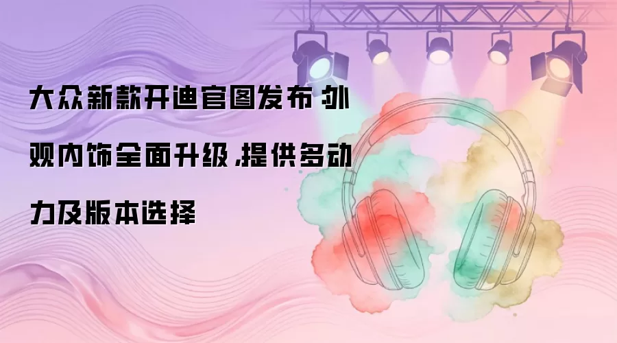 大众新款开迪官图发布：外观内饰全面升级，提供多动力及版本选择