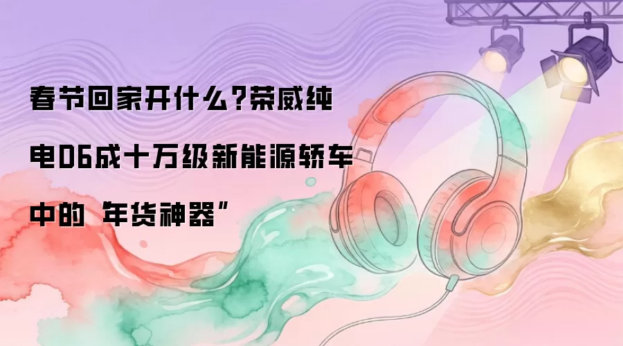 春节回家开什么？荣威纯电D6成十万级新能源轿车中的“年货神器”