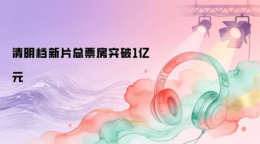 清明档新片总票房突破1亿元