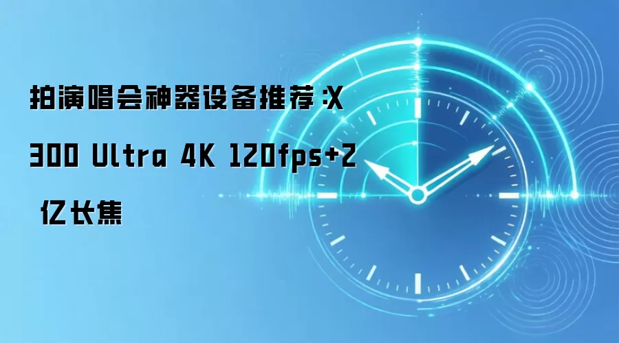 拍演唱会神器设备推荐：X300 Ultra 4K 120fps+2 亿长焦