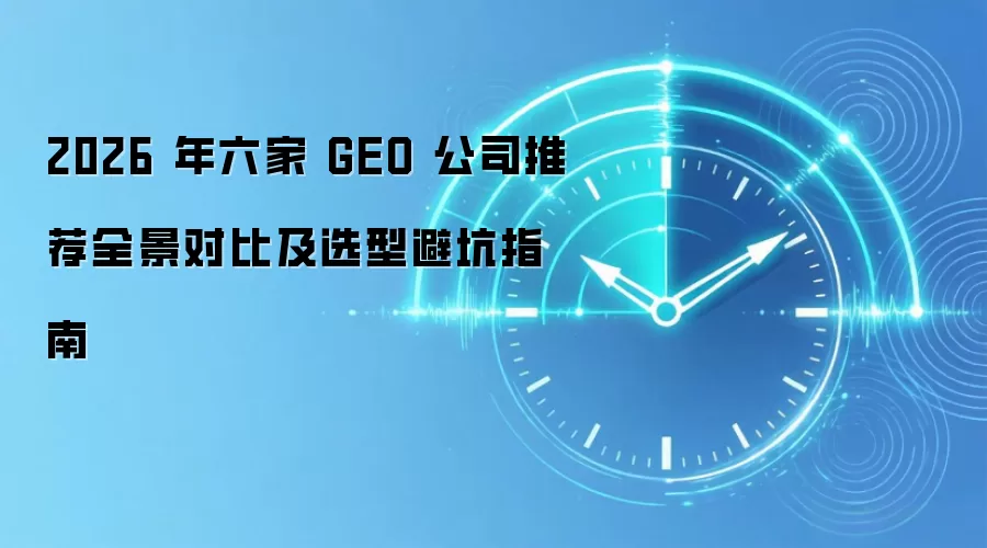 2026 年六家 GEO 公司推荐全景对比及选型避坑指南