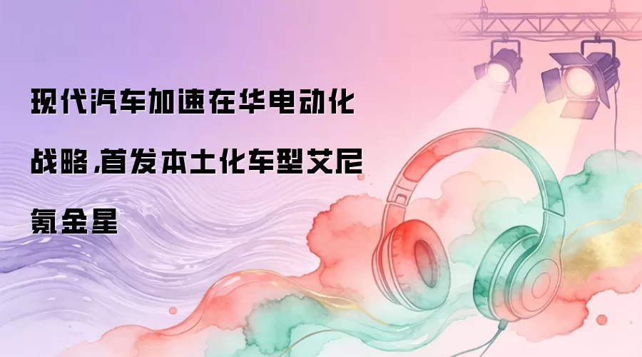 现代汽车加速在华电动化战略，首发本土化车型艾尼氪金星