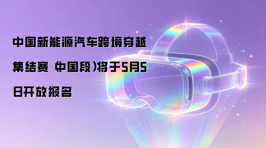 中国新能源汽车跨境穿越集结赛（中国段）将于5月5日开放报名