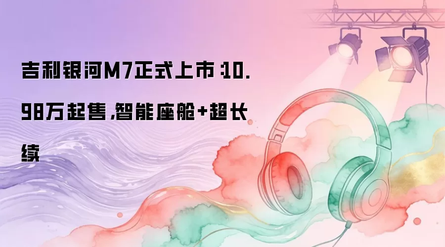 吉利银河M7正式上市：10.98万起售，智能座舱+超长续