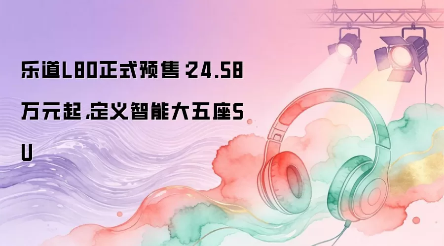 乐道L80正式预售：24.58万元起，定义智能大五座SU