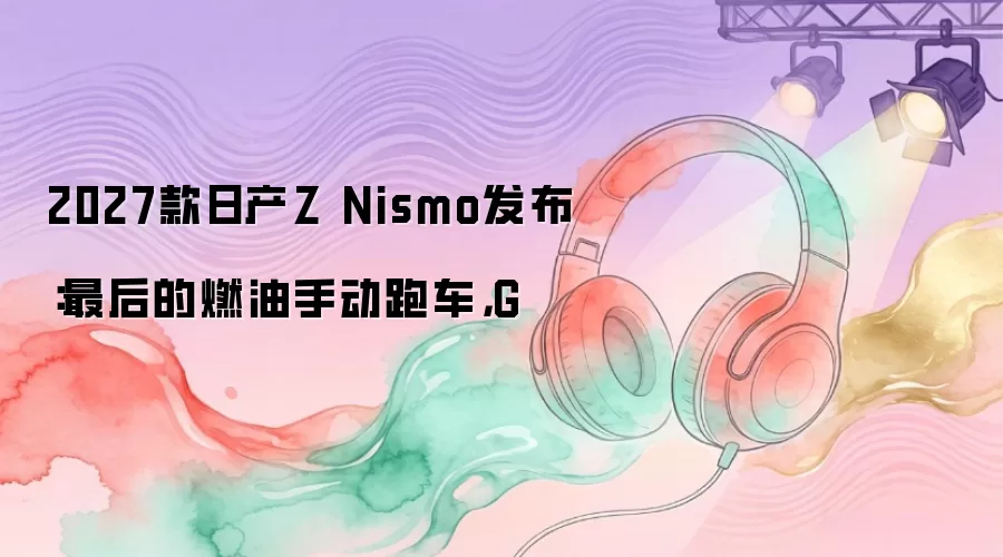 2027款日产Z Nismo发布：最后的燃油手动跑车，G