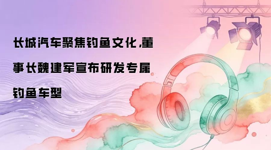 长城汽车聚焦钓鱼文化，董事长魏建军宣布研发专属钓鱼车型