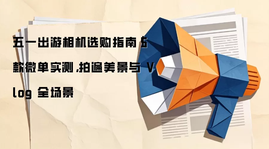 五一出游相机选购指南｜5 款微单实测，拍遍美景与 Vlog 全场景