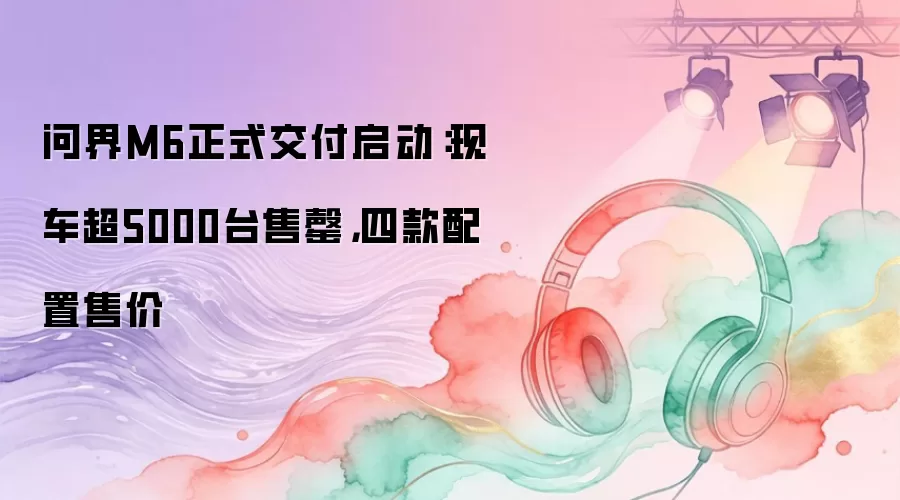 问界M6正式交付启动：现车超5000台售罄，四款配置售价